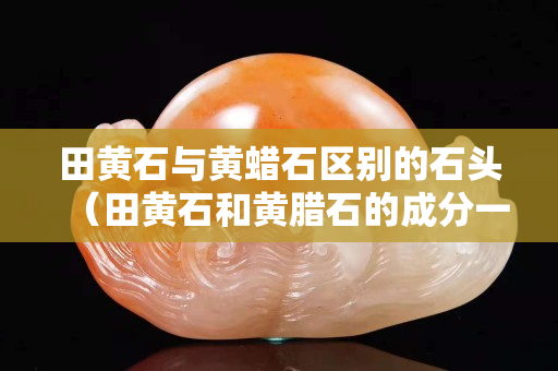 田黄石与黄蜡石区别的石头（田黄石和黄腊石的成分一样吗）