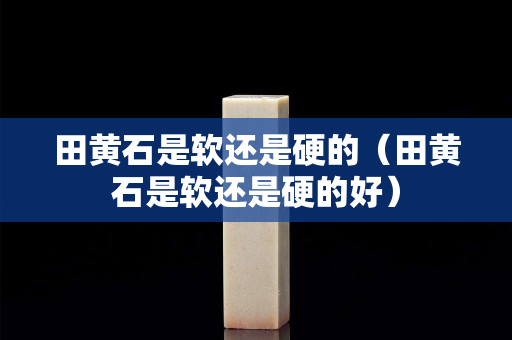 田黄石是软还是硬的（田黄石是软还是硬的好）