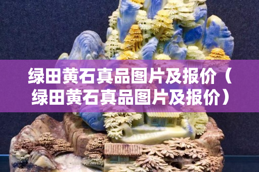 绿田黄石真品图片及报价（绿田黄石真品图片及报价）
