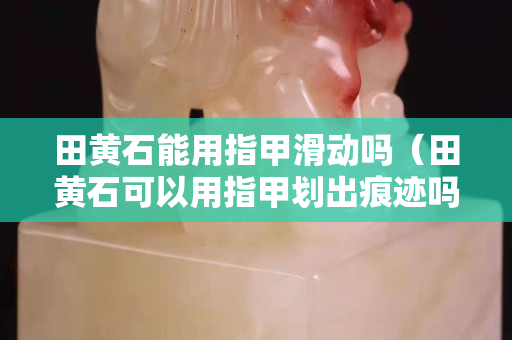 田黄石能用指甲滑动吗（田黄石可以用指甲划出痕迹吗）