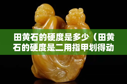 田黄石的硬度是多少（田黄石的硬度是二用指甲划得动吗）