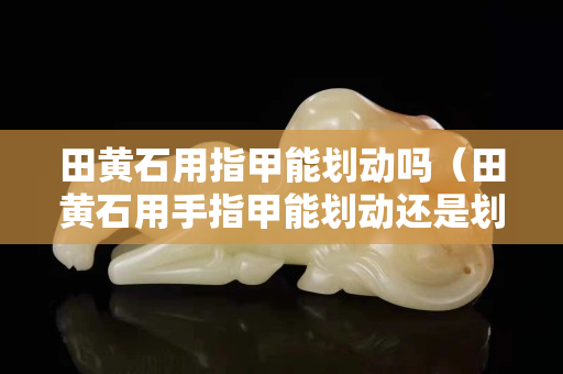 田黄石用指甲能划动吗（田黄石用手指甲能划动还是划不动）