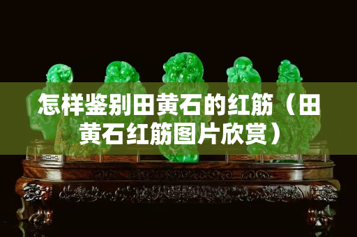 怎样鉴别田黄石的红筋（田黄石红筋图片欣赏）