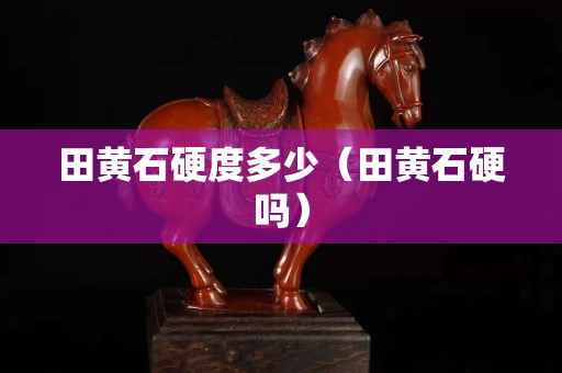 田黄石硬度多少（田黄石硬吗）