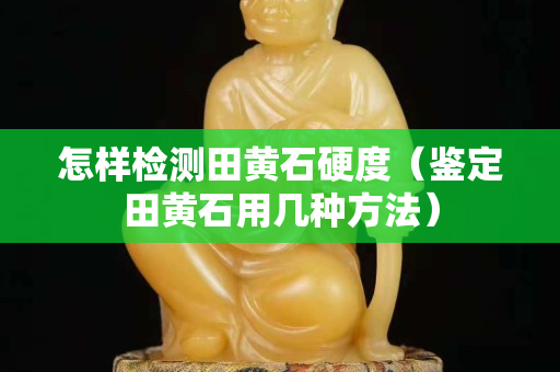怎样检测田黄石硬度（鉴定田黄石用几种方法）