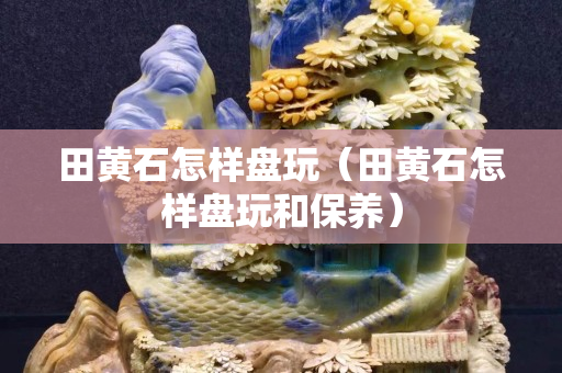 田黄石怎样盘玩（田黄石怎样盘玩和保养）