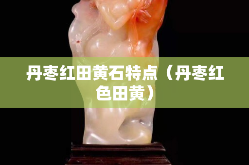 丹枣红田黄石特点（丹枣红色田黄）