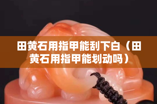 田黄石用指甲能刮下白（田黄石用指甲能划动吗）