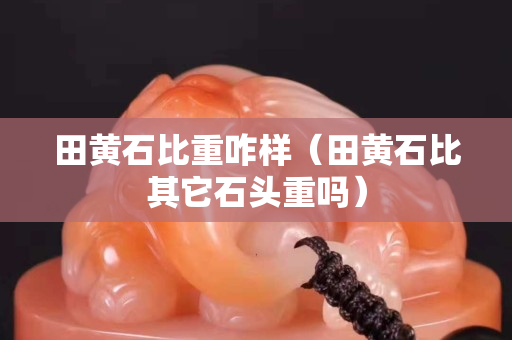 田黄石比重咋样（田黄石比其它石头重吗）