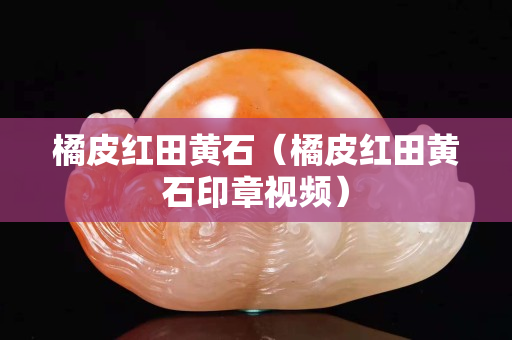 橘皮红田黄石（橘皮红田黄石印章视频）