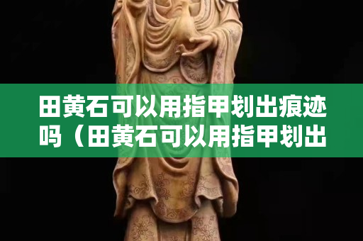 田黄石可以用指甲划出痕迹吗（田黄石可以用指甲划出痕迹吗视频）