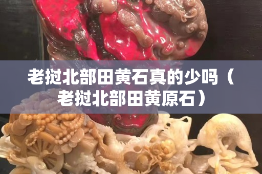 老挝北部田黄石真的少吗（老挝北部田黄原石）