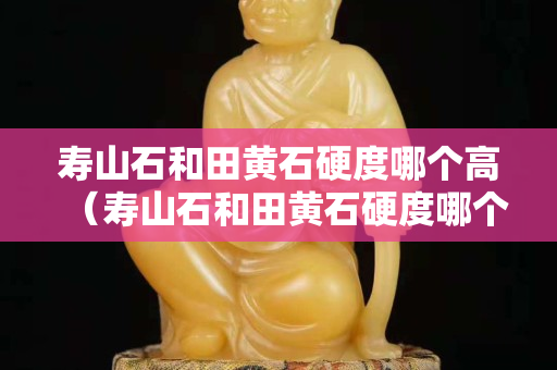 寿山石和田黄石硬度哪个高（寿山石和田黄石硬度哪个高些）