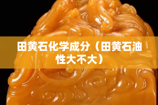 田黄石化学成分（田黄石油性大不大）