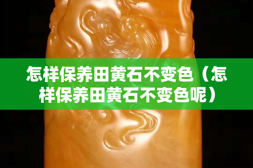怎样保养田黄石不变色（怎样保养田黄石不变色呢）