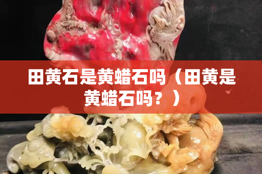 田黄石是黄蜡石吗（田黄是黄蜡石吗？）