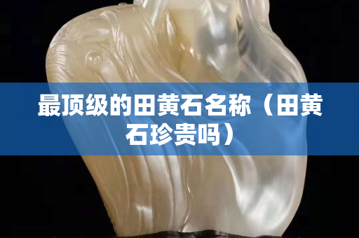 最顶级的田黄石名称（田黄石珍贵吗）