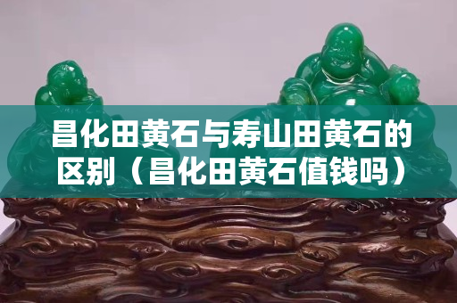 昌化田黄石与寿山田黄石的区别（昌化田黄石值钱吗）