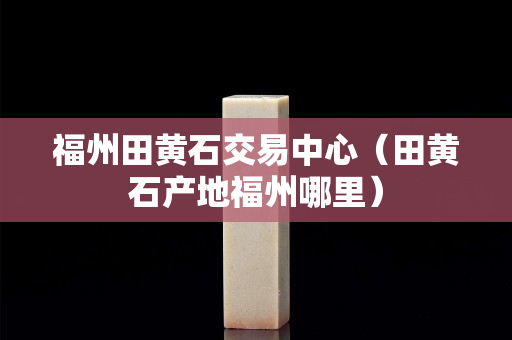 福州田黄石交易中心（田黄石产地福州哪里）