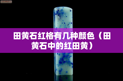 田黄石红格有几种颜色（田黄石中的红田黄）