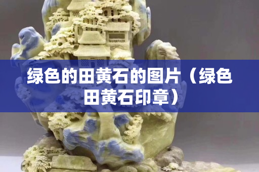 绿色的田黄石的图片（绿色田黄石印章）