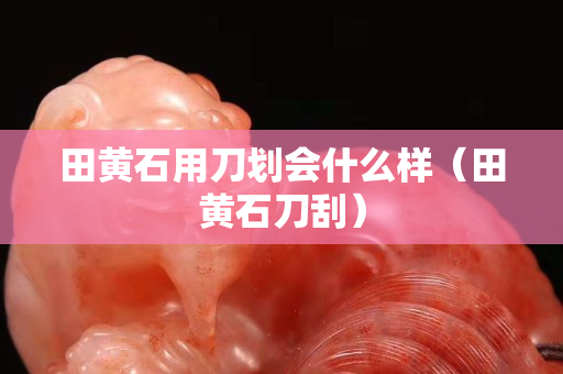 田黄石用刀划会什么样（田黄石刀刮）