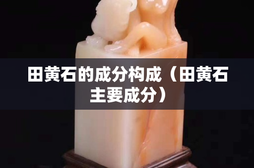 田黄石的成分构成（田黄石主要成分）