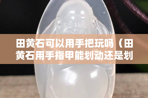 田黄石可以用手把玩吗（田黄石用手指甲能划动还是划不动）
