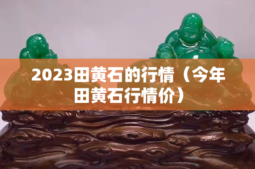 2023田黄石的行情（今年田黄石行情价）