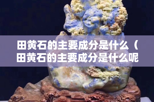 田黄石的主要成分是什么（田黄石的主要成分是什么呢）