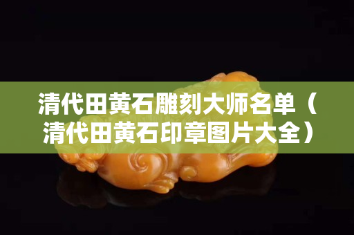 清代田黄石雕刻大师名单（清代田黄石印章图片大全）