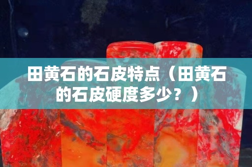 田黄石的石皮特点（田黄石的石皮硬度多少？）
