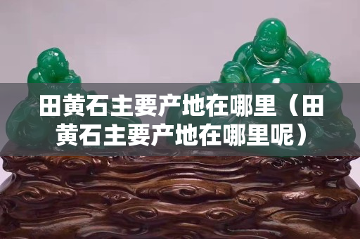 田黄石主要产地在哪里（田黄石主要产地在哪里呢）