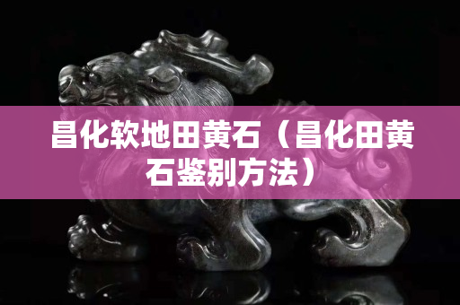 昌化软地田黄石（昌化田黄石鉴别方法）