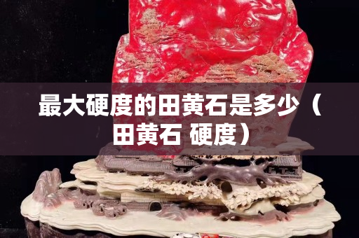 最大硬度的田黄石是多少（田黄石 硬度）