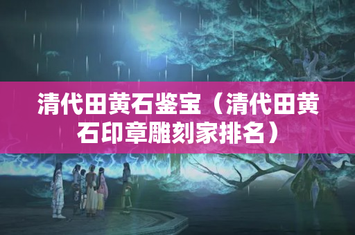 清代田黄石鉴宝（清代田黄石印章雕刻家排名）