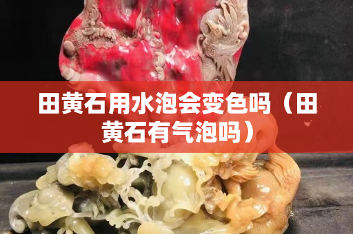 田黄石用水泡会变色吗（田黄石有气泡吗）