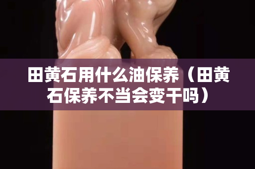 田黄石用什么油保养（田黄石保养不当会变干吗）