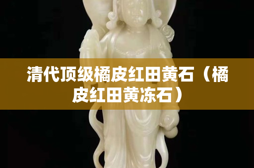 清代顶级橘皮红田黄石（橘皮红田黄冻石）