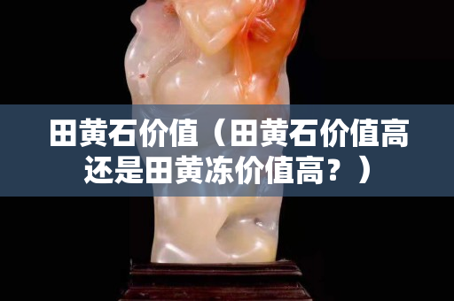 田黄石价值（田黄石价值高还是田黄冻价值高？）