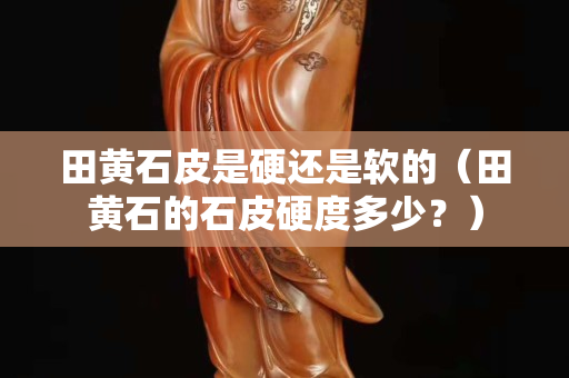 田黄石皮是硬还是软的（田黄石的石皮硬度多少？）