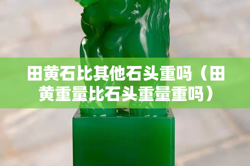 田黄石比其他石头重吗（田黄重量比石头重量重吗）