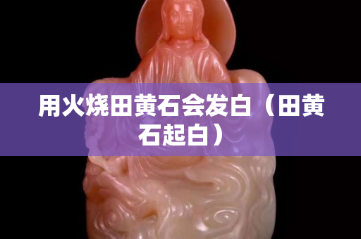 用火烧田黄石会发白（田黄石起白）