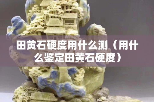 田黄石硬度用什么测（用什么鉴定田黄石硬度）