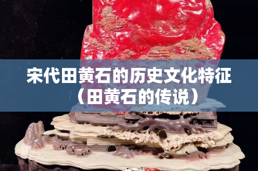 宋代田黄石的历史文化特征（田黄石的传说）