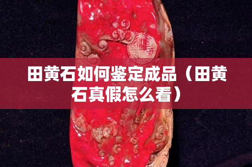 田黄石如何鉴定成品（田黄石真假怎么看）