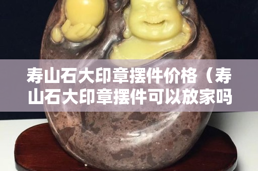 寿山石大印章摆件价格（寿山石大印章摆件可以放家吗）