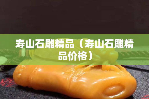 寿山石雕精品（寿山石雕精品价格）