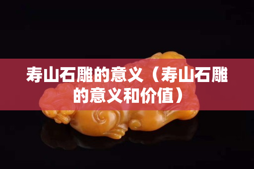 寿山石雕的意义（寿山石雕的意义和价值）