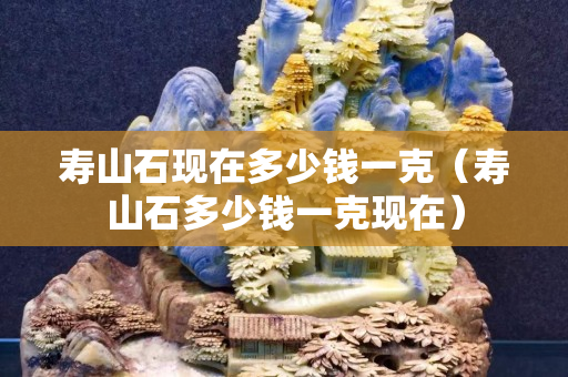 寿山石现在多少钱一克（寿山石多少钱一克现在）